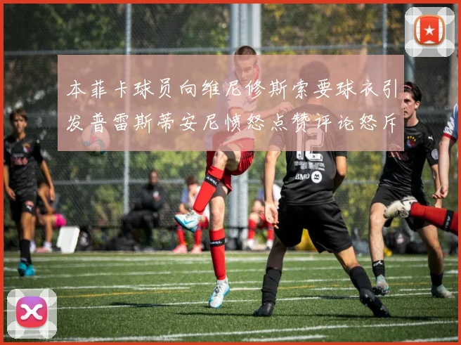 本菲卡球员向维尼修斯索要球衣引发普雷斯蒂安尼愤怒点赞评论怒斥队友