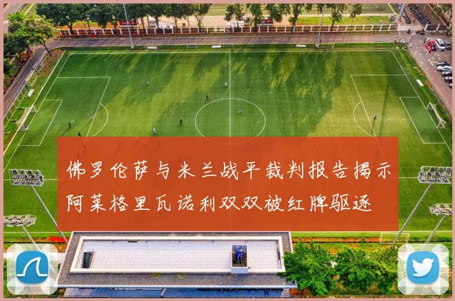 佛罗伦萨与米兰战平裁判报告揭示阿莱格里瓦诺利双双被红牌驱逐