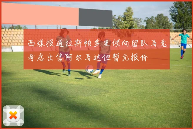 西媒报道拉斯帕多里倾向留队马竞考虑出售阿尔马达但暂无报价