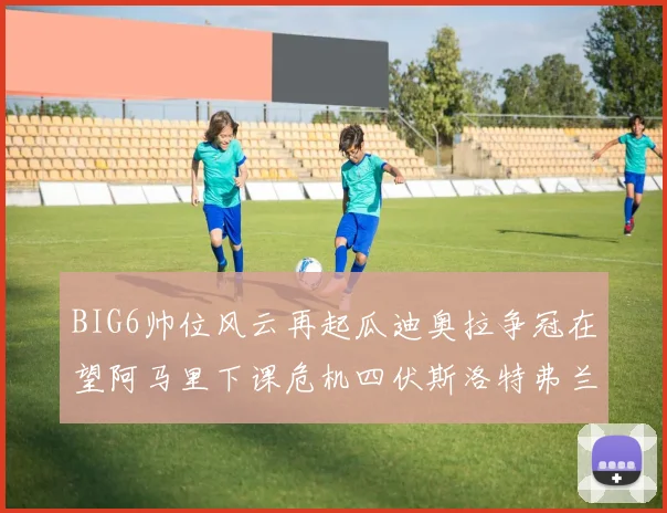 BIG6帅位风云再起瓜迪奥拉争冠在望阿马里下课危机四伏斯洛特弗兰克如坐针毡