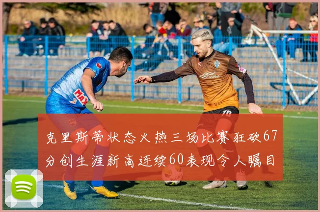 克里斯蒂状态火热三场比赛狂砍67分创生涯新高连续60表现令人瞩目