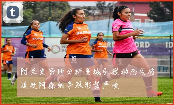 阿兰史密斯分析曼城引援动态或将追赶阿森纳争冠形势严峻