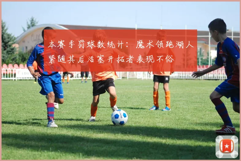 本赛季罚球数统计：魔术领跑湖人紧随其后活塞开拓者表现不俗