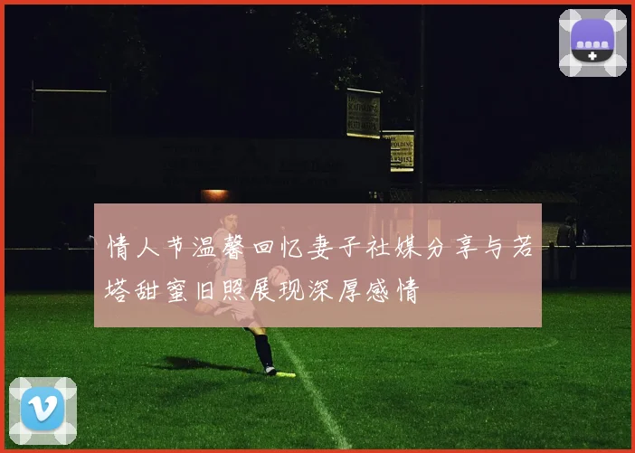 情人节温馨回忆妻子社媒分享与若塔甜蜜旧照展现深厚感情