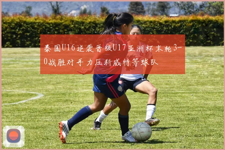 泰国U16逆袭晋级U17亚洲杯末轮3-0战胜对手力压科威特等球队