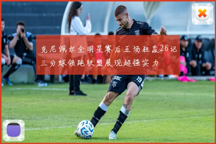 克尼佩尔全明星赛后五场狂轰26记三分球领跑联盟展现超强实力
