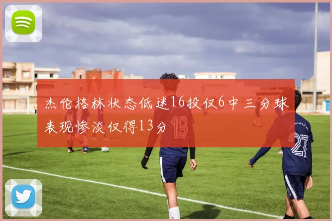 杰伦格林状态低迷16投仅6中三分球表现惨淡仅得13分