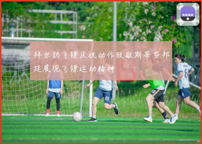 拜尔扔飞镖庆祝动作致敬斯蒂芬邦廷展现飞镖运动精神