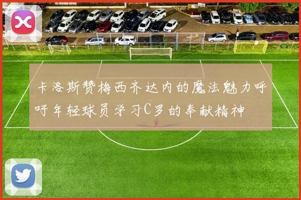 卡洛斯赞梅西齐达内的魔法魅力呼吁年轻球员学习C罗的奉献精神