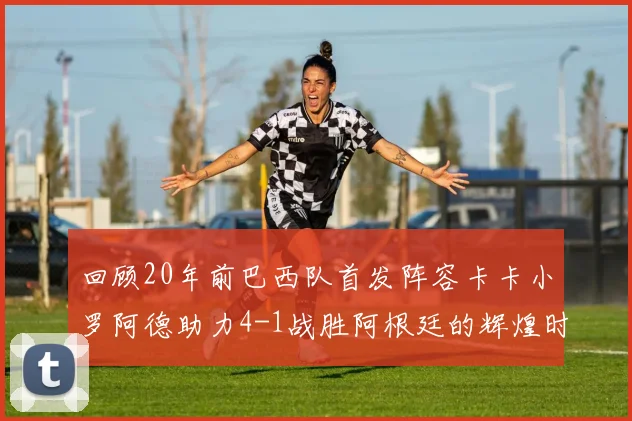 回顾20年前巴西队首发阵容卡卡小罗阿德助力4-1战胜阿根廷的辉煌时刻