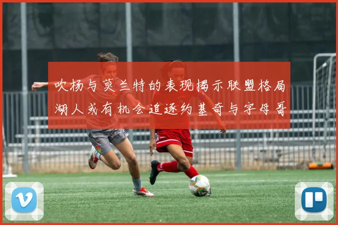 吹杨与莫兰特的表现揭示联盟格局湖人或有机会追逐约基奇与字母哥