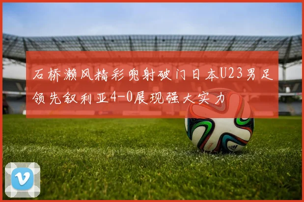 石桥濑风精彩兜射破门日本U23男足领先叙利亚4-0展现强大实力