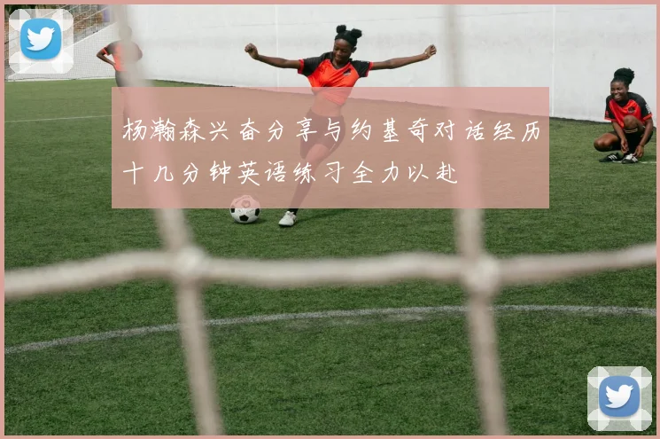 杨瀚森兴奋分享与约基奇对话经历十几分钟英语练习全力以赴