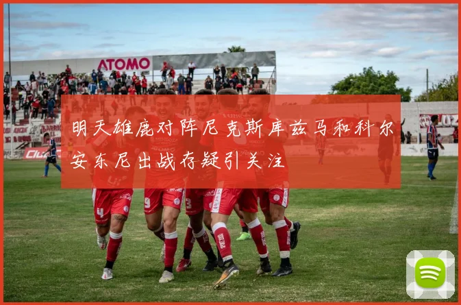 明天雄鹿对阵尼克斯库兹马和科尔安东尼出战存疑引关注