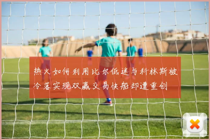热火如何利用比尔低迷与科林斯被冷落实现双赢交易快船却遭重创